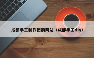 驻马店成都手工制作团购网站（成都手工diy）