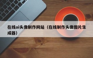 驻马店在线ai头像制作网站（在线制作头像图片生成器）